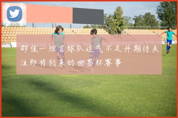 邵佳一坦言球队运气不足并期待关注即将到来的世界杯赛事