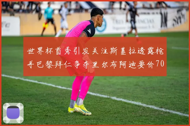 世界杯首秀引发关注斯基拉透露枪手巴黎拜仁争夺里尔布阿迪要价7000万欧
