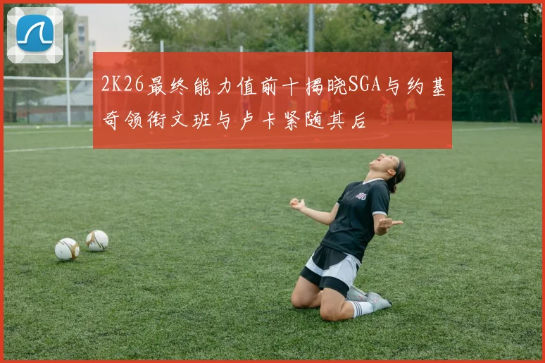 2K26最终能力值前十揭晓SGA与约基奇领衔文班与卢卡紧随其后
