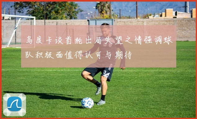 乌度卡谈首轮出局失望之情强调球队积极面值得认可与期待