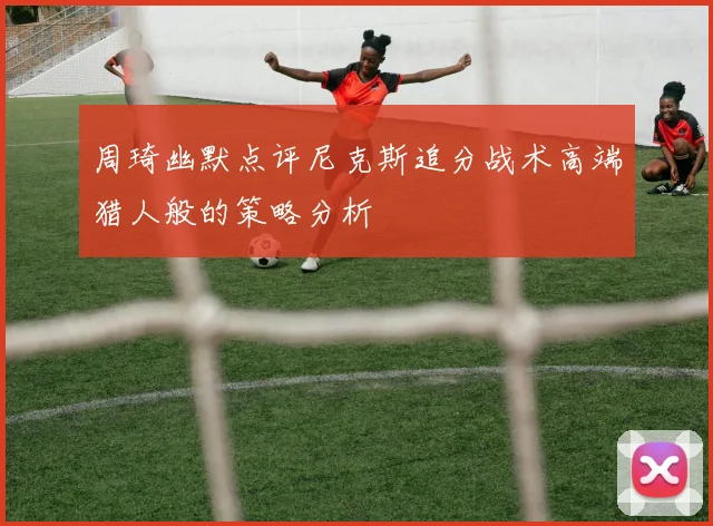 周琦幽默点评尼克斯追分战术高端猎人般的策略分析