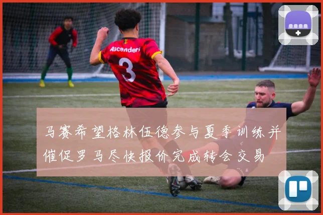 马赛希望格林伍德参与夏季训练并催促罗马尽快报价完成转会交易