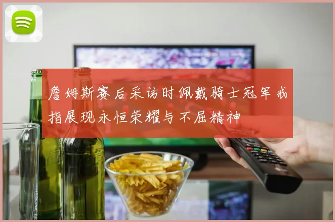 詹姆斯赛后采访时佩戴骑士冠军戒指展现永恒荣耀与不屈精神