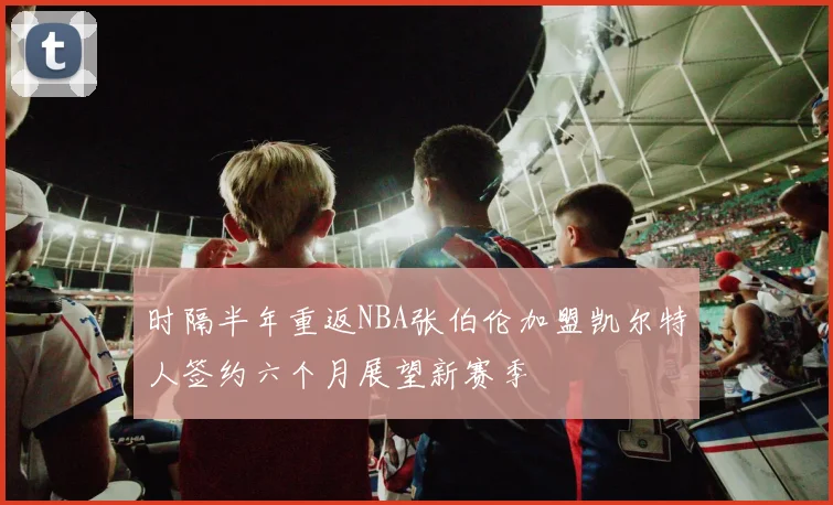 时隔半年重返NBA张伯伦加盟凯尔特人签约六个月展望新赛季
