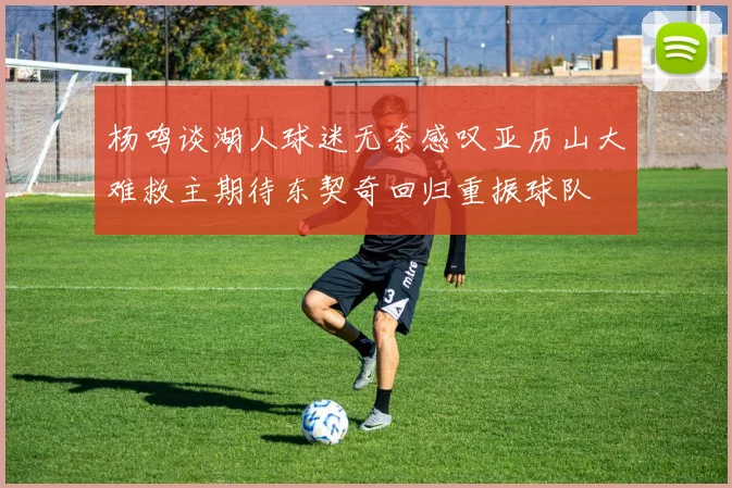 杨鸣谈湖人球迷无奈感叹亚历山大难救主期待东契奇回归重振球队