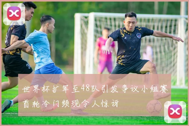 世界杯扩军至48队引发争议小组赛首轮冷门频现令人惊讶