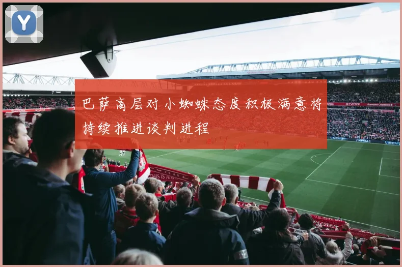 巴萨高层对小蜘蛛态度积极满意将持续推进谈判进程