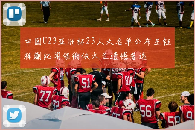 中国U23亚洲杯23人大名单公布王钰栋蒯纪闻领衔依木兰遗憾落选