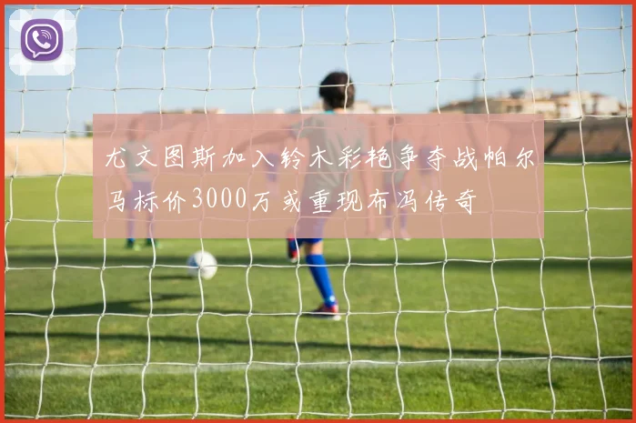 尤文图斯加入铃木彩艳争夺战帕尔马标价3000万或重现布冯传奇