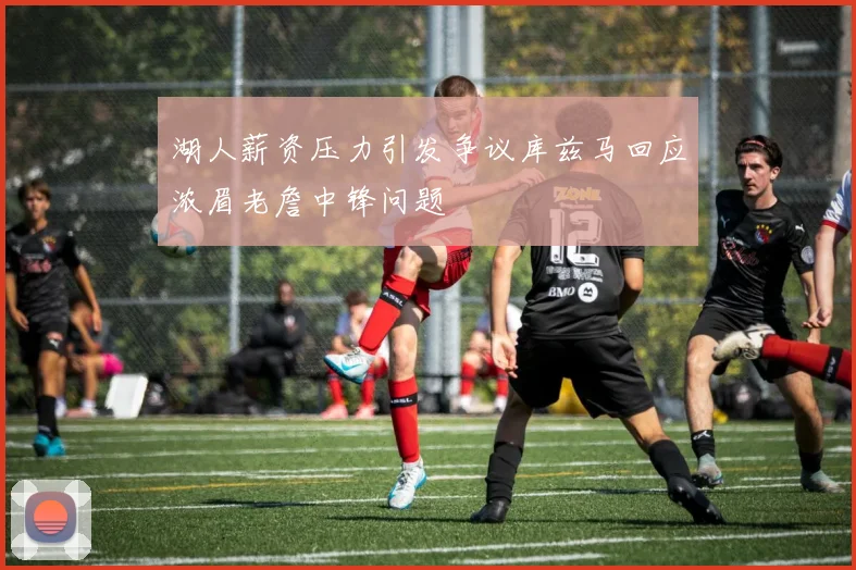湖人薪资压力引发争议库兹马回应浓眉老詹中锋问题