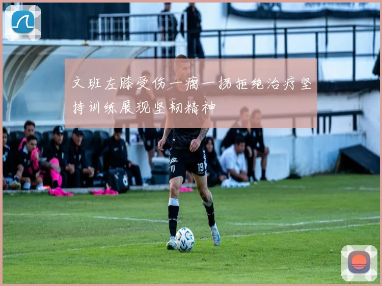 文班左膝受伤一瘸一拐拒绝治疗坚持训练展现坚韧精神