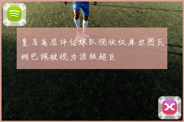 皇马高层评估球队现状仅库尔图瓦姆巴佩被视为顶级超巨