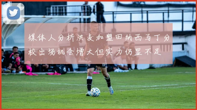 媒体人分析洪麦加盟田纳西马丁分校出场机会增大但实力仍显不足