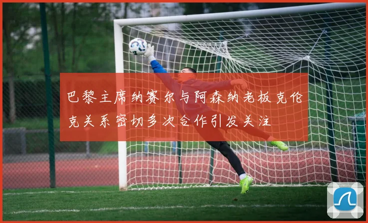 巴黎主席纳赛尔与阿森纳老板克伦克关系密切多次合作引发关注