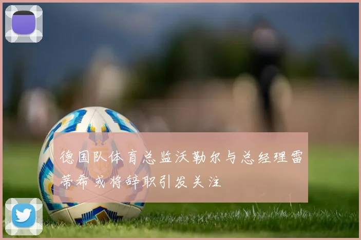 德国队体育总监沃勒尔与总经理雷蒂希或将辞职引发关注