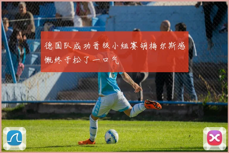 德国队成功晋级小组赛胡梅尔斯感慨终于松了一口气