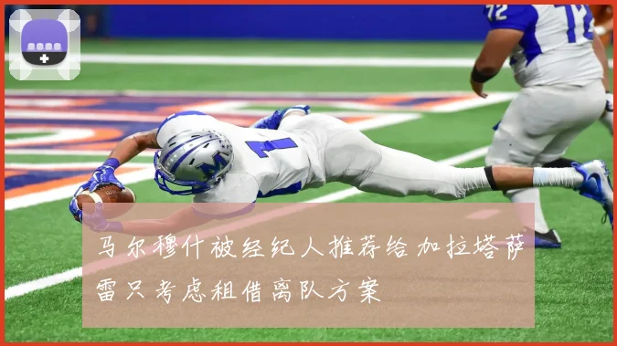 马尔穆什被经纪人推荐给加拉塔萨雷只考虑租借离队方案