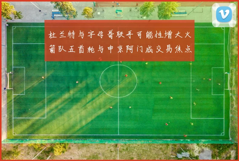 杜兰特与字母哥联手可能性增大火箭队五首轮与申京阿门成交易焦点
