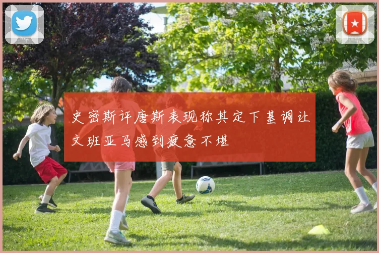 史密斯评唐斯表现称其定下基调让文班亚马感到疲惫不堪