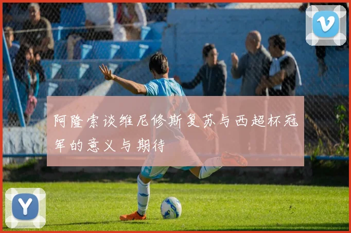 阿隆索谈维尼修斯复苏与西超杯冠军的意义与期待