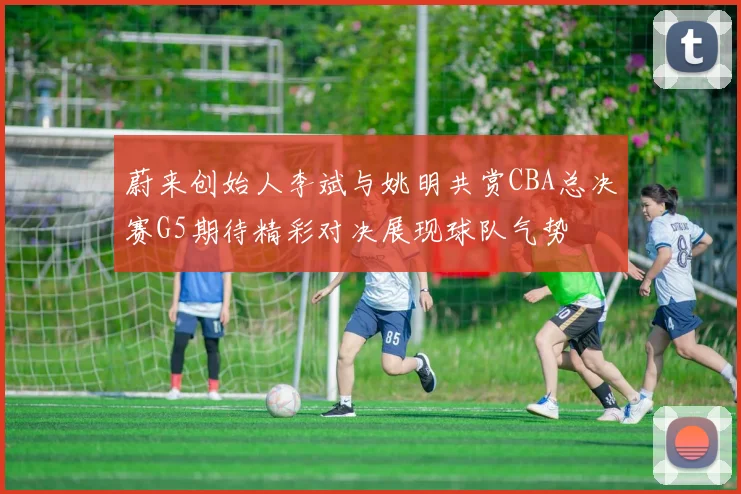蔚来创始人李斌与姚明共赏CBA总决赛G5期待精彩对决展现球队气势